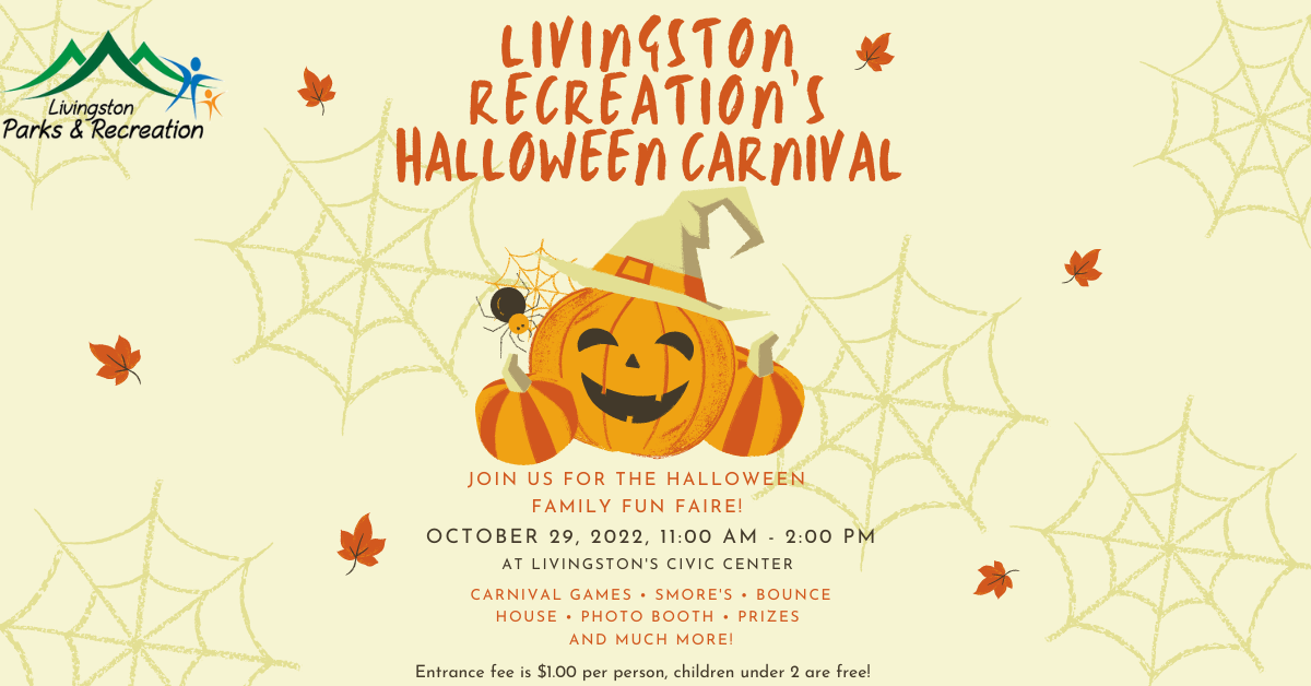 Livingston Parks & Recreation LIVINGSTON * RECREATION'S HALLOWEEN CARNIVAL JOIN US FOR THE HALLOWEEN FAMILY FUN FAIRE! OCTOBER 29, 2022, 11:00 AM 2:00 PM AT LIVINGSTON'S CIVIC CENTER CARNIVAL GAMES SMORE'S BOUNCE HOUSE PHOTO BOOTH PRIZES AND MUCH MORE! Entrance fee is $1.00 per person, children under 2 are free!